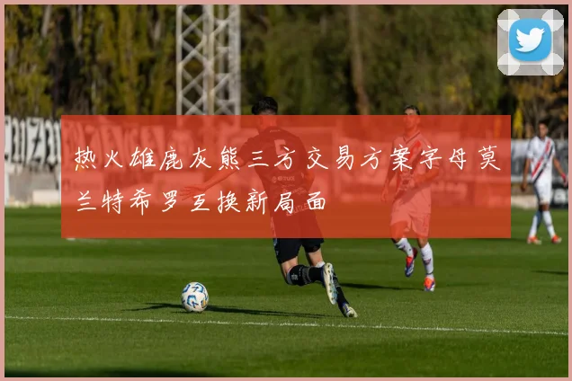 热火雄鹿灰熊三方交易方案字母莫兰特希罗互换新局面