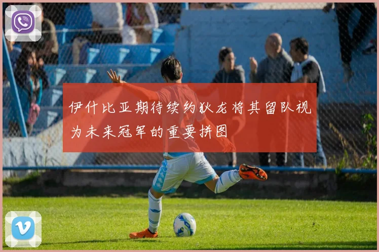 伊什比亚期待续约狄龙将其留队视为未来冠军的重要拼图