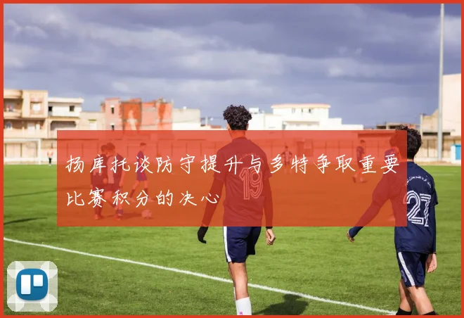 扬库托谈防守提升与多特争取重要比赛积分的决心