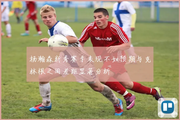 杨瀚森新秀赛季表现不如预期与克林根之间差距显著分析