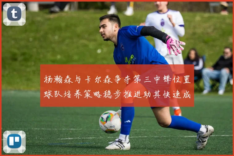杨瀚森与卡尔森争夺第三中锋位置球队培养策略稳步推进助其快速成长