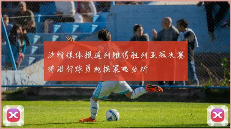 沙特媒体报道利雅得胜利亚冠决赛将进行球员轮换策略分析