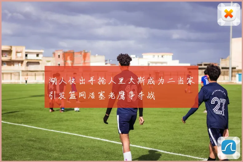 湖人快出手抢人里夫斯成为二当家引发篮网活塞老鹰争夺战