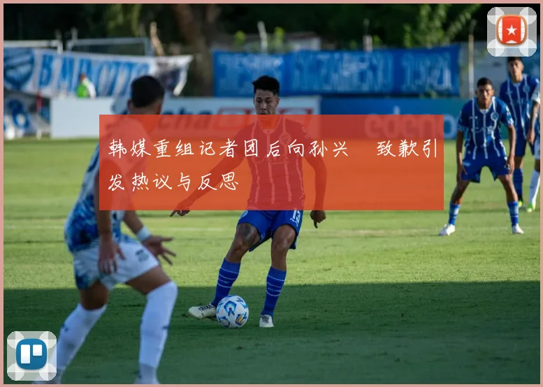 韩媒重组记者团后向孙兴慜致歉引发热议与反思