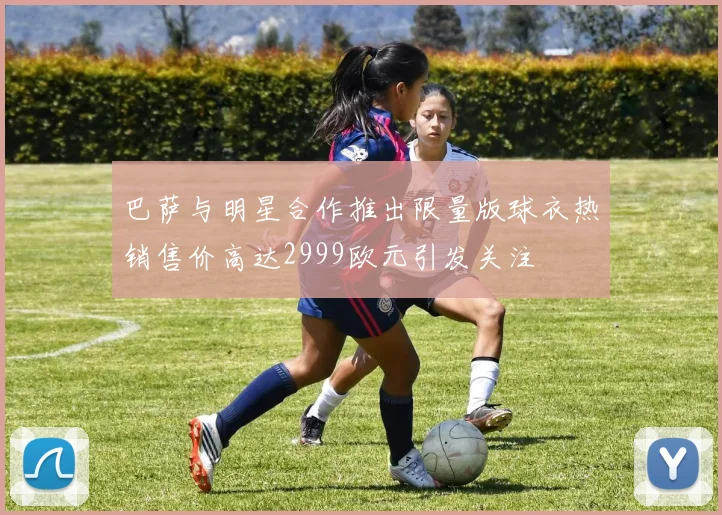 巴萨与明星合作推出限量版球衣热销售价高达2999欧元引发关注