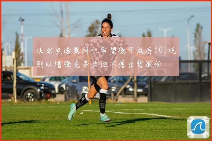 法尔克透露拜仁希望德甲放弃501规则以增强竞争力但不愿出售股份