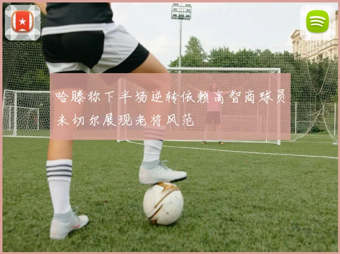 哈滕称下半场逆转依赖高智商球员米切尔展现老将风范
