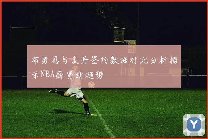 布劳恩与麦丹签约数据对比分析揭示NBA薪资新趋势