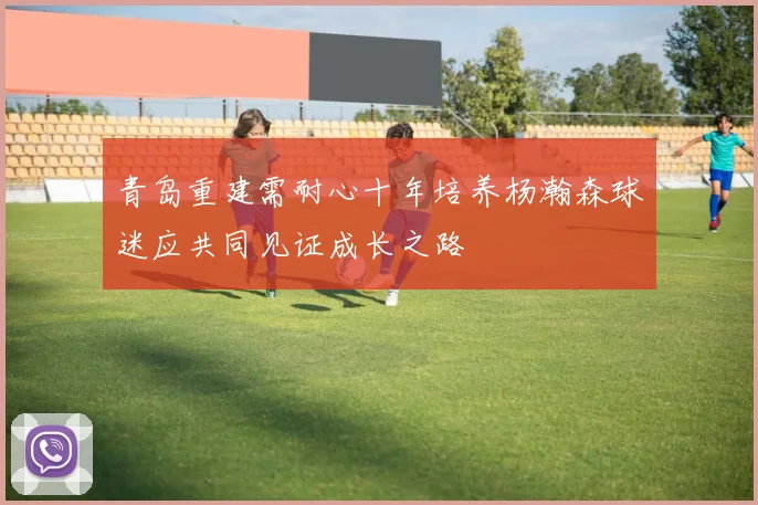 青岛重建需耐心十年培养杨瀚森球迷应共同见证成长之路