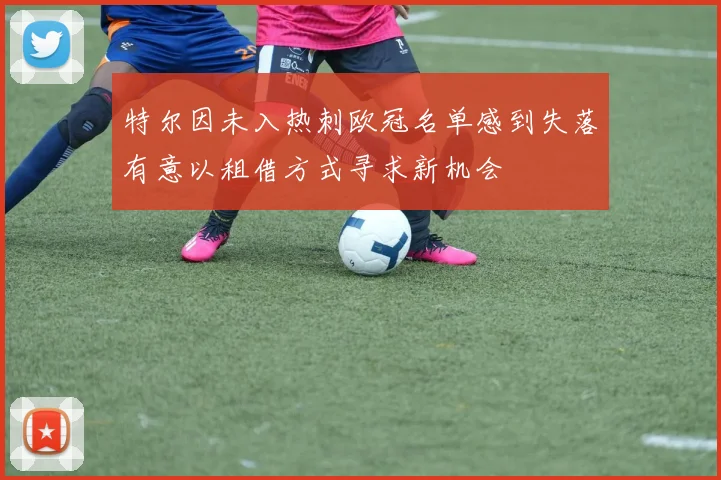 特尔因未入热刺欧冠名单感到失落有意以租借方式寻求新机会