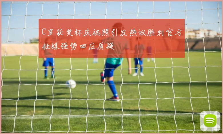 C罗获奖杯庆祝照引发热议胜利官方社媒强势回应质疑