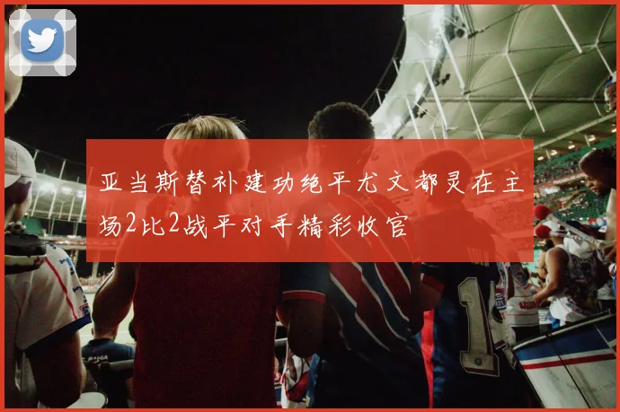 亚当斯替补建功绝平尤文都灵在主场2比2战平对手精彩收官